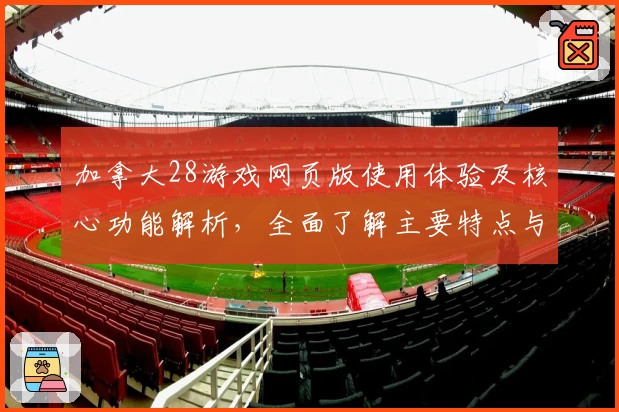 加拿大28游戏网页版使用体验及核心功能解析，全面了解主要特点与亮点