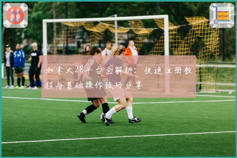 加拿大28平台全解析：快速注册教程与基础操作技巧分享