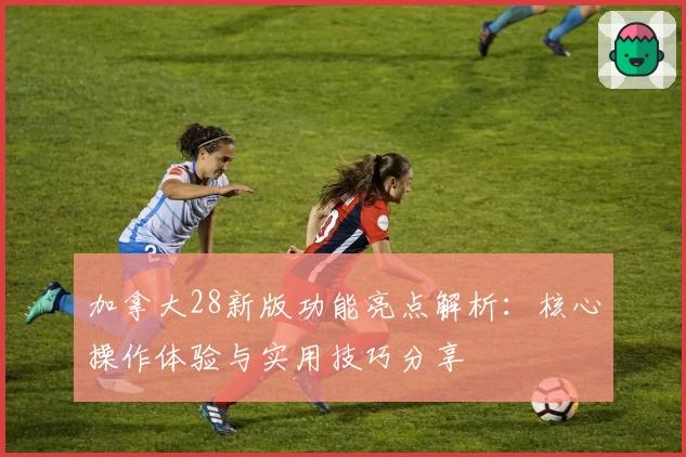 加拿大28新版功能亮点解析：核心操作体验与实用技巧分享