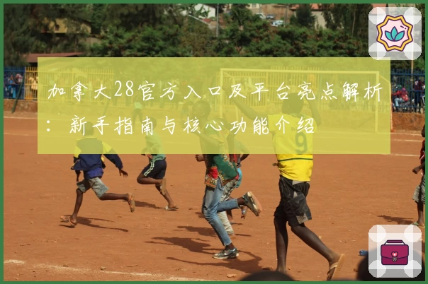 加拿大28官方入口及平台亮点解析：新手指南与核心功能介绍